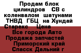 Продам блок цилиндров D4СВ с коленвалом, шатунами, ТНВД, ГБЦ, на Хундай Старекс  › Цена ­ 50 000 - Все города Авто » Продажа запчастей   . Приморский край,Спасск-Дальний г.